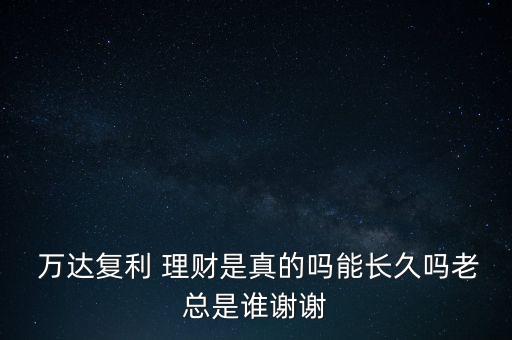  萬達復(fù)利 理財是真的嗎能長久嗎老總是誰謝謝