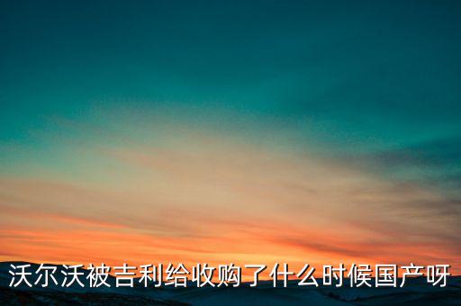 長(zhǎng)安沃爾沃什么時(shí)候合資到期，沃爾沃被吉利給收購(gòu)了什么時(shí)候國(guó)產(chǎn)呀