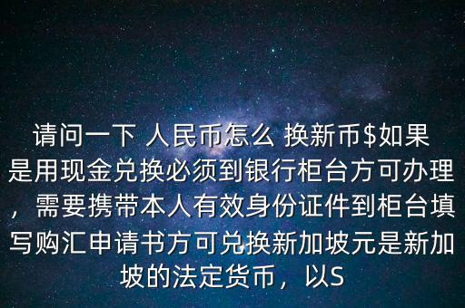 請問一下 人民幣怎么 換新幣$如果是用現(xiàn)金兌換必須到銀行柜臺方可辦理，需要攜帶本人有效身份證件到柜臺填寫購匯申請書方可兌換新加坡元是新加坡的法定貨幣，以S