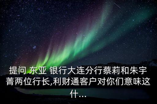 提問 東亞 銀行大連分行蔡莉和朱宇菁兩位行長,利財通客戶對你們意味這什...