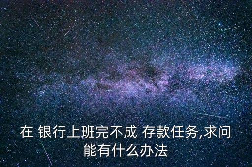 在 銀行上班完不成 存款任務(wù),求問能有什么辦法