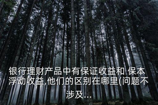 銀行理財產品中有保證收益和 保本 浮動收益,他們的區(qū)別在哪里(問題不涉及...