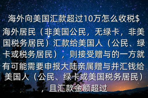 海外向美國匯款超過10萬怎么收稅$海外居民（非美國公民，無綠卡，非美國稅務(wù)居民）匯款給美國人（公民、綠卡或稅務(wù)居民），則接受贈與的一方就有可能需要申報大陸親屬贈與并匯錢給美國人（公民、綠卡或美國稅務(wù)居民），且匯款金額超過