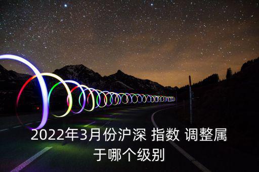 2022年3月份滬深 指數(shù) 調(diào)整屬于哪個(gè)級別