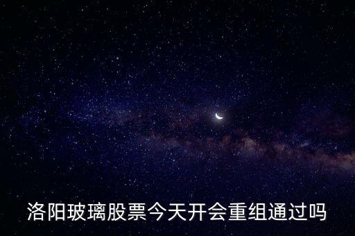 洛陽玻璃什么時候重組，洛陽玻璃股票今天開會重組通過嗎