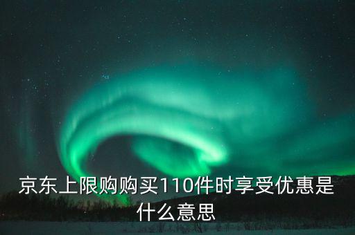 京東禮品購是什么意思，京東上限購購買110件時享受優(yōu)惠是什么意思