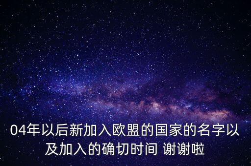 04年以后新加入歐盟的國家的名字以及加入的確切時(shí)間 謝謝啦