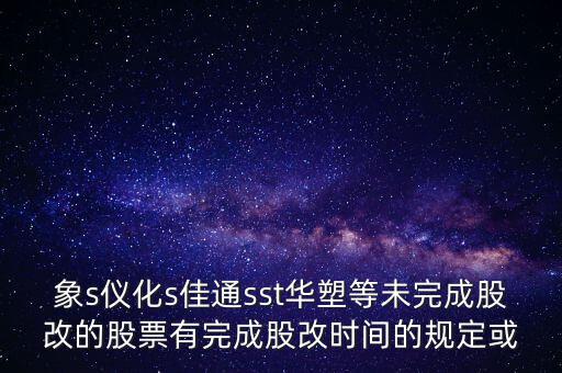 s佳通什么時(shí)候股改，象s儀化s佳通sst華塑等未完成股改的股票有完成股改時(shí)間的規(guī)定或