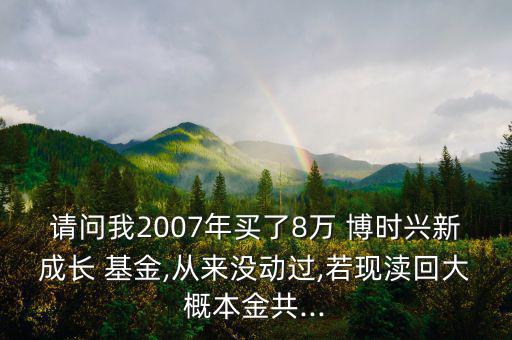 請(qǐng)問(wèn)我2007年買了8萬(wàn) 博時(shí)興新成長(zhǎng) 基金,從來(lái)沒(méi)動(dòng)過(guò),若現(xiàn)瀆回大概本金共...