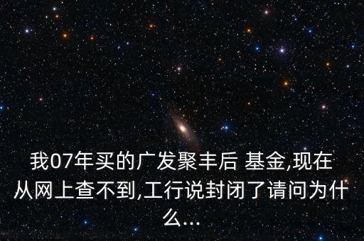 我07年買的廣發(fā)聚豐后 基金,現(xiàn)在從網(wǎng)上查不到,工行說封閉了請問為什么...