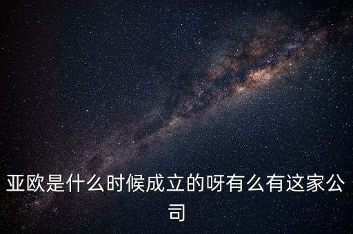 亞歐是什么時(shí)候成立的呀有么有這家公司