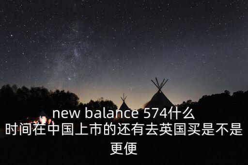 new balance 574什么時間在中國上市的還有去英國買是不是更便