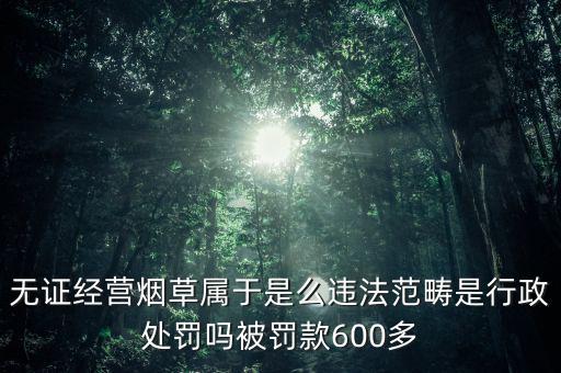 無證經(jīng)營煙草屬于是么違法范疇是行政處罰嗎被罰款600多