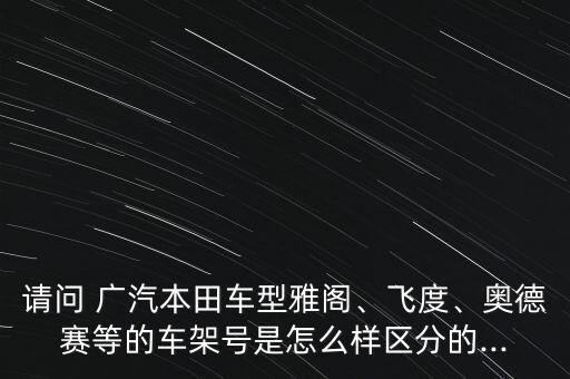 請問 廣汽本田車型雅閣、飛度、奧德賽等的車架號是怎么樣區(qū)分的...