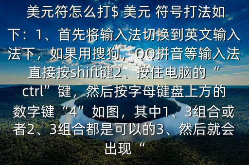  美元符怎么打$ 美元 符號打法如下：1、首先將輸入法切換到英文輸入法下，如果用搜狗，QQ拼音等輸入法直接按shift鍵2、按住電腦的“ctrl”鍵，然后按字母鍵盤上方的數(shù)字鍵“4”如圖，其中1、3組合或者2、3組合都是可以的3、然后就會出現(xiàn)“