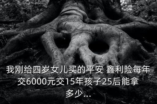 我剛給四歲女兒買的平安 鑫利險(xiǎn)每年交6000元交15年孩子25后能拿多少...