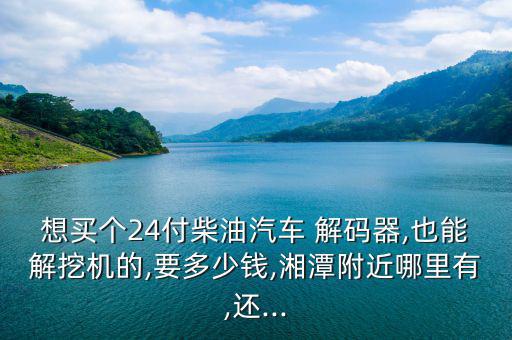 想買個24付柴油汽車 解碼器,也能解挖機的,要多少錢,湘潭附近哪里有,還...