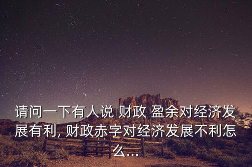 請問一下有人說 財政 盈余對經濟發(fā)展有利, 財政赤字對經濟發(fā)展不利怎么...