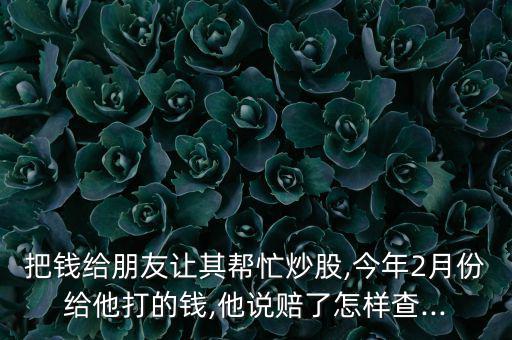 把錢給朋友讓其幫忙炒股,今年2月份給他打的錢,他說賠了怎樣查...