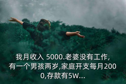 我月收入 5000.老婆沒有工作,有一個男孩兩歲,家庭開支每月2000,存款有5W...