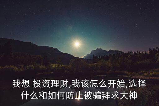 我想 投資理財,我該怎么開始,選擇什么和如何防止被騙拜求大神