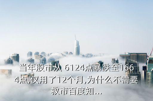 當(dāng)年股市從 6124點暴跌至1664點,僅用了12個月,為什么不需要救市百度知...