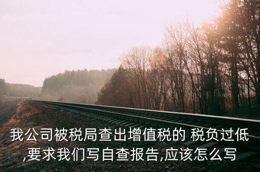 我公司被稅局查出增值稅的 稅負(fù)過低,要求我們寫自查報(bào)告,應(yīng)該怎么寫