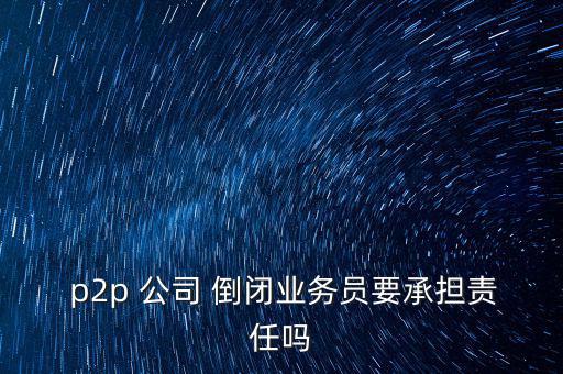  p2p 公司 倒閉業(yè)務員要承擔責任嗎