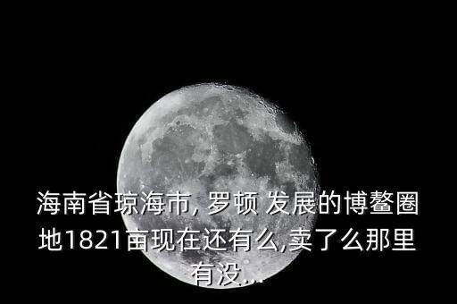 海南省瓊海市, 羅頓 發(fā)展的博鰲圈地1821畝現(xiàn)在還有么,賣了么那里有沒(méi)...