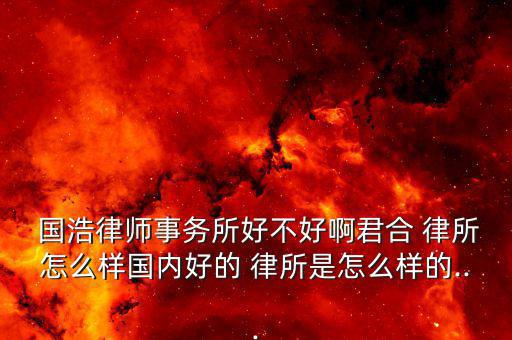  國浩律師事務所好不好啊君合 律所怎么樣國內(nèi)好的 律所是怎么樣的...