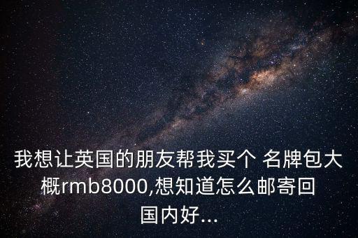 我想讓英國的朋友幫我買個(gè) 名牌包大概rmb8000,想知道怎么郵寄回國內(nèi)好...