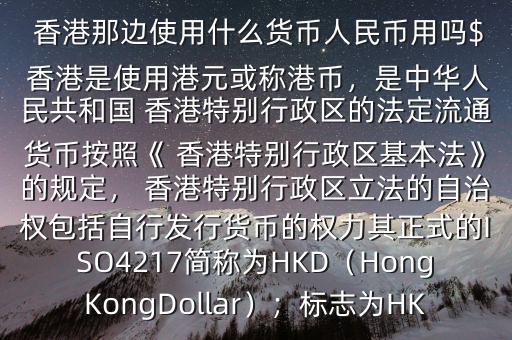  香港那邊使用什么貨幣人民幣用嗎$ 香港是使用港元或稱港幣，是中華人民共和國(guó) 香港特別行政區(qū)的法定流通貨幣按照《 香港特別行政區(qū)基本法》的規(guī)定， 香港特別行政區(qū)立法的自治權(quán)包括自行發(fā)行貨幣的權(quán)力其正式的ISO4217簡(jiǎn)稱為HKD（HongKongDollar）；標(biāo)志為HK