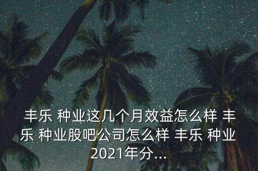  豐樂 種業(yè)這幾個月效益怎么樣 豐樂 種業(yè)股吧公司怎么樣 豐樂 種業(yè)2021年分...