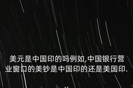  美元是中國印的嗎例如,中國銀行營(yíng)業(yè)窗口的美鈔是中國印的還是美國印...