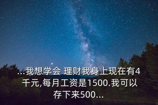 ...我想學(xué)會(huì) 理財(cái)我身上現(xiàn)在有4 千元,每月工資是1500.我可以存下來(lái)500...