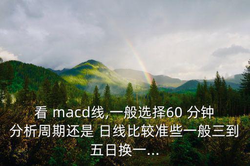 看 macd線,一般選擇60 分鐘分析周期還是 日線比較準(zhǔn)些一般三到五日換一...