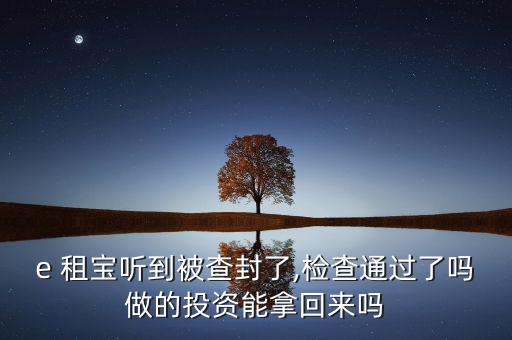 e 租寶聽到被查封了,檢查通過了嗎做的投資能拿回來嗎