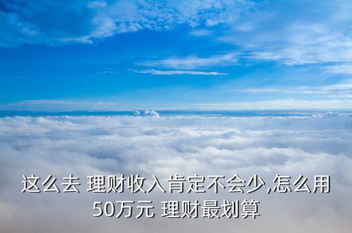 這么去 理財收入肯定不會少,怎么用50萬元 理財最劃算