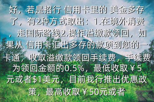  信用卡里的美元怎樣才能取出來$您好，若是招行 信用卡里的 美金多存了，有2種方式取出：1.在境外消費，走國際路線2.操作溢繳款領(lǐng)回，如果從 信用卡匯出多存的款項到您的一卡通，收取溢繳款領(lǐng)回手續(xù)費，手續(xù)費為領(lǐng)回金額的0.5%，最低收取￥5元或者$1美元，目前我行推出優(yōu)惠政策，最高收?。?0元或者