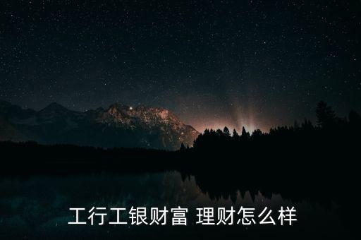  工行工銀財(cái)富 理財(cái)怎么樣