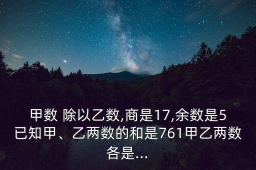 甲數 除以乙數,商是17,余數是5已知甲、乙兩數的和是761甲乙兩數各是...