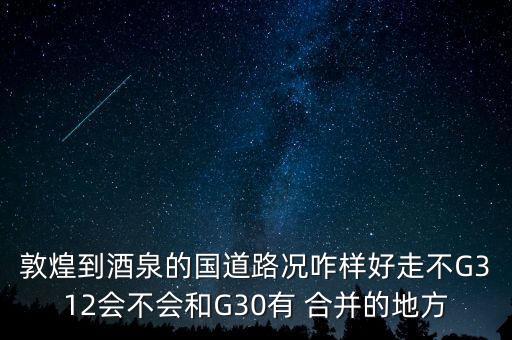 敦煌到酒泉的國(guó)道路況咋樣好走不G312會(huì)不會(huì)和G30有 合并的地方