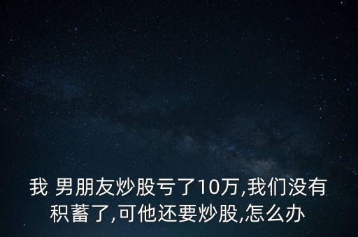 我 男朋友炒股虧了10萬,我們沒有積蓄了,可他還要炒股,怎么辦