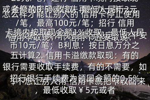 怎么樣才能讓別人的 信用卡停止使用$不想讓別人用 信用卡就把卡收回來或者修改密碼或掛失再補(bǔ)辦一張一、 信用卡取現(xiàn)：1. 信用卡透支取現(xiàn)：A手續(xù)費(fèi)：具體視各銀行規(guī)定，如平安 信用卡取現(xiàn)手續(xù)費(fèi)為2.5%,最低25元/筆；建行 信用卡境內(nèi)按取現(xiàn)金額的0.5%收取，最低人民幣2元/筆，最高100元/筆；招行 信用卡境內(nèi)按取現(xiàn)金額1%收取，最低人民幣10元/筆；B利息：按日息萬分之五計(jì)算2. 信用卡溢繳款取現(xiàn)：有的銀行需要收取手續(xù)費(fèi)，有的不需要，如招行銀行手續(xù)費(fèi)為領(lǐng)回金額的0.5%，最低收?。?元或者