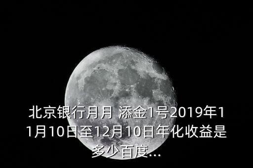 北京銀行月月 添金1號(hào)2019年11月10日至12月10日年化收益是多少百度...