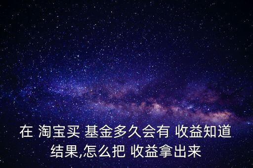 在 淘寶買 基金多久會有 收益知道結果,怎么把 收益拿出來