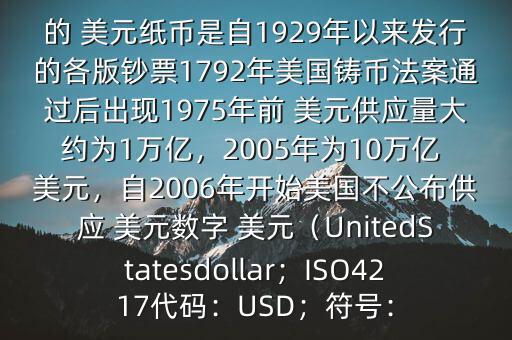 朋友, 美元是在何時誕生的在它誕生以來,共發(fā)行了多少 美元$目前流通的 美元紙幣是自1929年以來發(fā)行的各版鈔票1792年美國鑄幣法案通過后出現(xiàn)1975年前 美元供應(yīng)量大約為1萬億，2005年為10萬億 美元，自2006年開始美國不公布供應(yīng) 美元數(shù)字 美元（UnitedStatesdollar；ISO4217代碼：USD；符號：