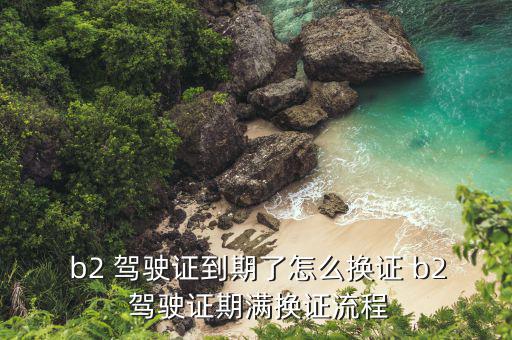  b2 駕駛證到期了怎么換證 b2 駕駛證期滿(mǎn)換證流程