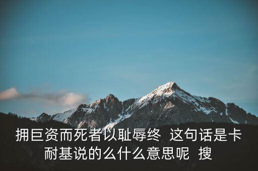 擁巨資而死者以恥辱終  這句話是卡耐基說(shuō)的么什么意思呢  搜