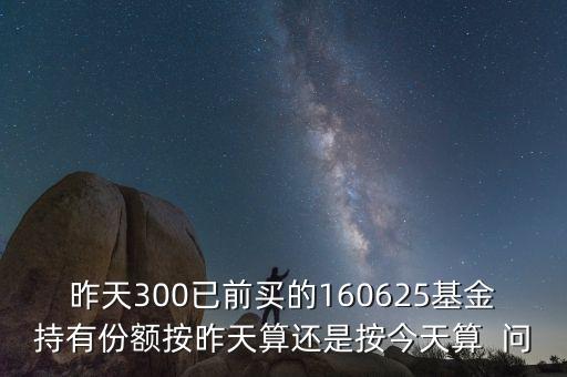 160625什么時(shí)候折算，昨天300已前買的160625基金持有份額按昨天算還是按今天算  問(wèn)